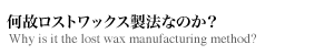 何故ロストワックス製法なのか?
